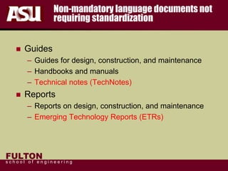FULTON
s c h o o l o f e n g i n e e r i n g
Non-mandatory language documents not
requiring standardization
 Guides
– Guides for design, construction, and maintenance
– Handbooks and manuals
– Technical notes (TechNotes)
 Reports
– Reports on design, construction, and maintenance
– Emerging Technology Reports (ETRs)
 