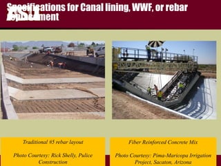 FULTON
s c h o o l o f e n g i n e e r i n g
Specifications for Canal lining, WWF, or rebar
replacement
Fiber Reinforced Concrete Mix
Photo Courtesy: Pima-Maricopa Irrigation
Project, Sacaton, Arizona
Traditional #5 rebar layout
Photo Courtesy: Rick Shelly, Pulice
Construction
 