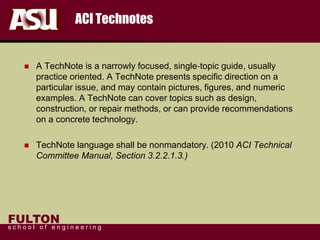 FULTON
s c h o o l o f e n g i n e e r i n g
ACI Technotes
 A TechNote is a narrowly focused, single‐topic guide, usually
practice oriented. A TechNote presents specific direction on a
particular issue, and may contain pictures, figures, and numeric
examples. A TechNote can cover topics such as design,
construction, or repair methods, or can provide recommendations
on a concrete technology.
 TechNote language shall be nonmandatory. (2010 ACI Technical
Committee Manual, Section 3.2.2.1.3.)
 