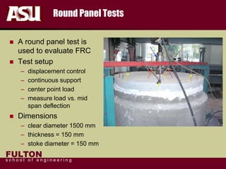 FULTON
s c h o o l o f e n g i n e e r i n g
Round Panel Tests
 A round panel test is
used to evaluate FRC
 Test setup
– displacement control
– continuous support
– center point load
– measure load vs. mid
span deflection
 Dimensions
– clear diameter 1500 mm
– thickness = 150 mm
– stoke diameter = 150 mm
 