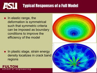 FULTON
s c h o o l o f e n g i n e e r i n g
Typical Responses of a Full Model
 In elastic range, the
deformation is symmetrical
such that symmetric criteria
can be imposed as boundary
conditions to improve the
efficiency of the model
 In plastic stage, strain energy
density localizes in crack band
regions
 