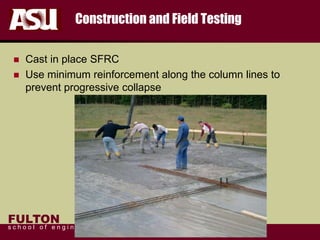 FULTON
s c h o o l o f e n g i n e e r i n g
Construction and Field Testing
 Cast in place SFRC
 Use minimum reinforcement along the column lines to
prevent progressive collapse
 