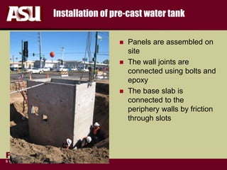 FULTON
s c h o o l o f e n g i n e e r i n g
Installation of pre-cast water tank
 Panels are assembled on
site
 The wall joints are
connected using bolts and
epoxy
 The base slab is
connected to the
periphery walls by friction
through slots
 
