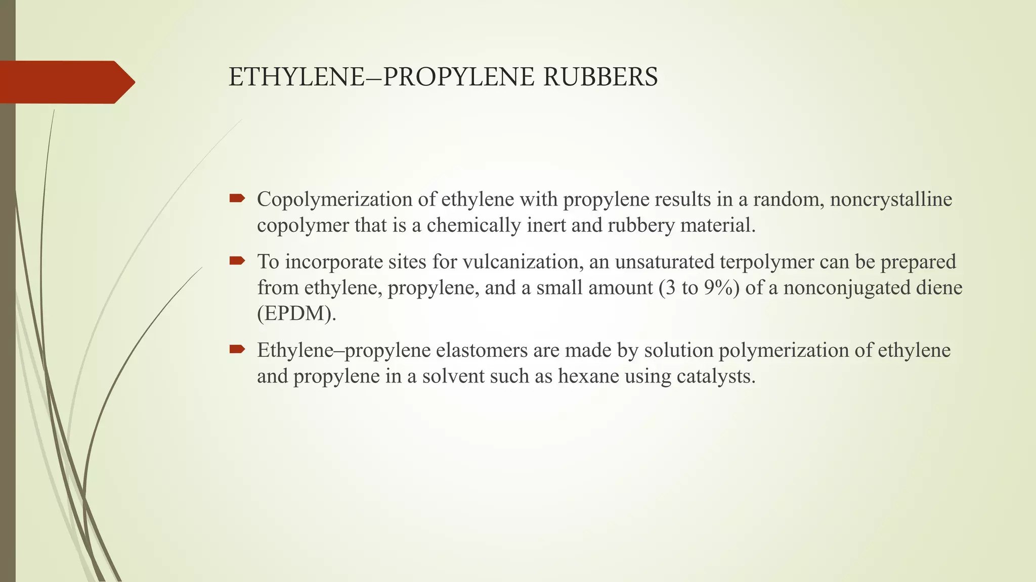 ETHYLENE–PROPYLENE RUBBERS
 Copolymerization of ethylene with propylene results in a random, noncrystalline
copolymer that is a chemically inert and rubbery material.
 To incorporate sites for vulcanization, an unsaturated terpolymer can be prepared
from ethylene, propylene, and a small amount (3 to 9%) of a nonconjugated diene
(EPDM).
 Ethylene–propylene elastomers are made by solution polymerization of ethylene
and propylene in a solvent such as hexane using catalysts.
 