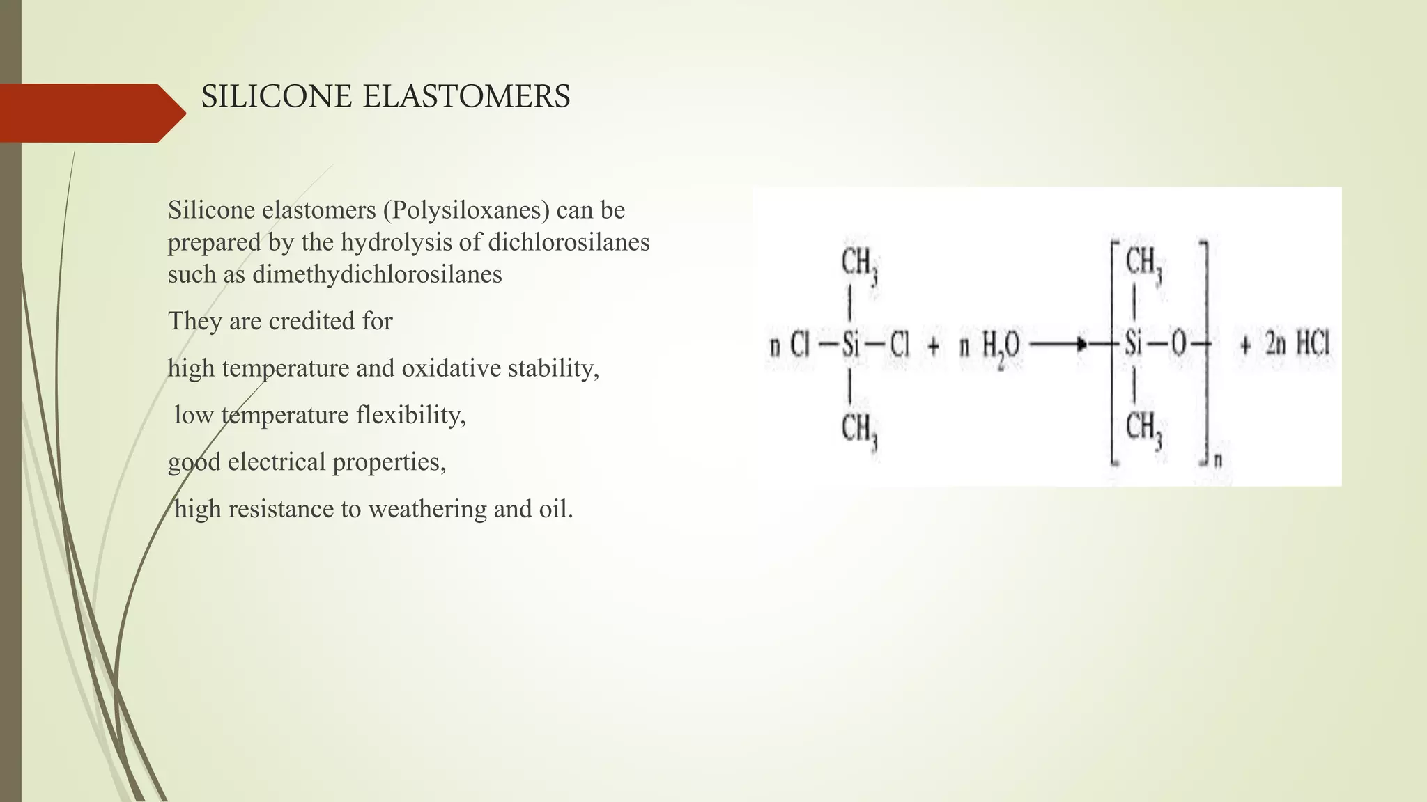 SILICONE ELASTOMERS
Silicone elastomers (Polysiloxanes) can be
prepared by the hydrolysis of dichlorosilanes
such as dimethydichlorosilanes
They are credited for
high temperature and oxidative stability,
low temperature flexibility,
good electrical properties,
high resistance to weathering and oil.
 