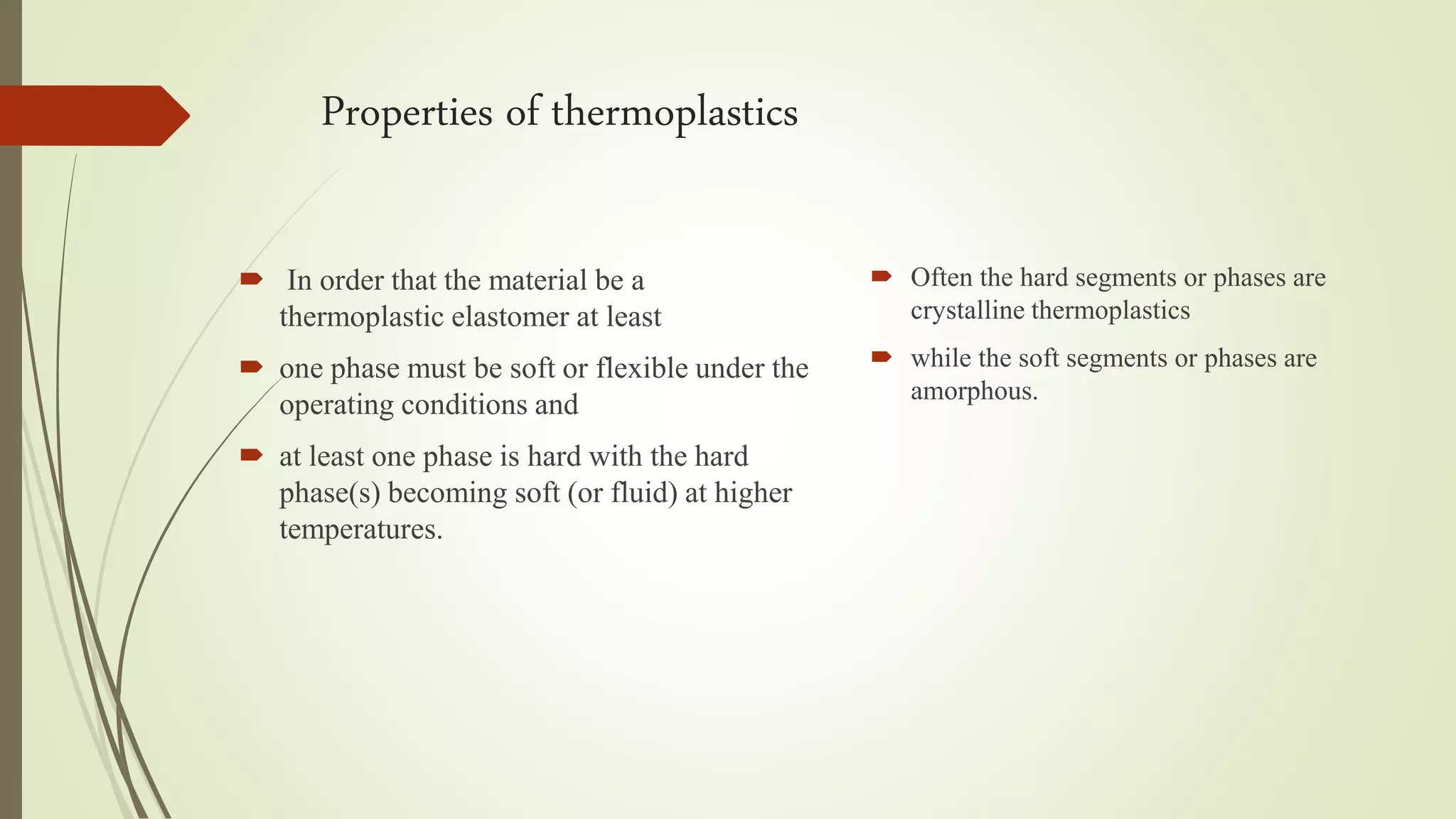 Properties of thermoplastics
 In order that the material be a
thermoplastic elastomer at least
 one phase must be soft or flexible under the
operating conditions and
 at least one phase is hard with the hard
phase(s) becoming soft (or fluid) at higher
temperatures.
 Often the hard segments or phases are
crystalline thermoplastics
 while the soft segments or phases are
amorphous.
 