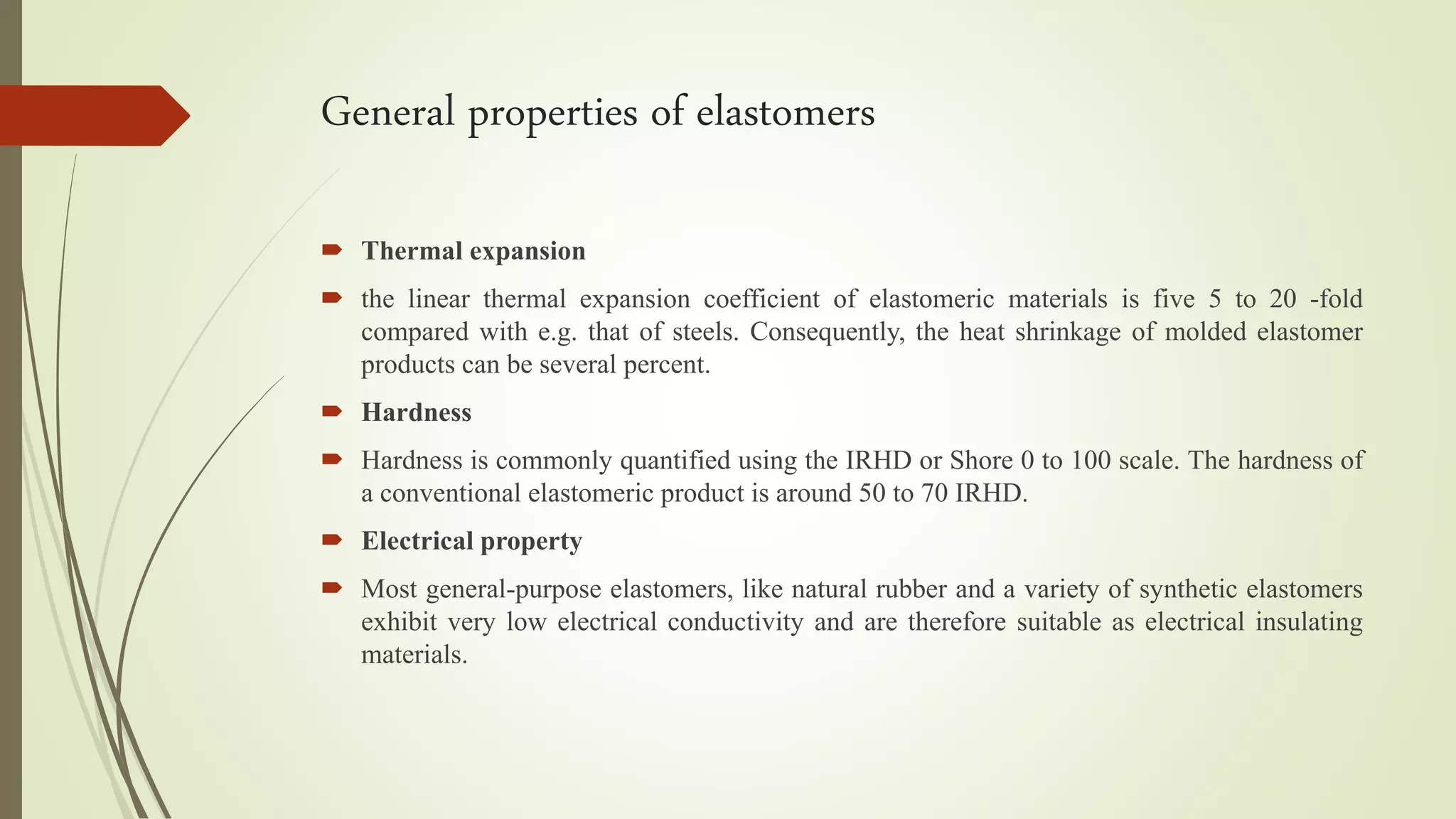 General properties of elastomers
 Thermal expansion
 the linear thermal expansion coefficient of elastomeric materials is five 5 to 20 -fold
compared with e.g. that of steels. Consequently, the heat shrinkage of molded elastomer
products can be several percent.
 Hardness
 Hardness is commonly quantified using the IRHD or Shore 0 to 100 scale. The hardness of
a conventional elastomeric product is around 50 to 70 IRHD.
 Electrical property
 Most general-purpose elastomers, like natural rubber and a variety of synthetic elastomers
exhibit very low electrical conductivity and are therefore suitable as electrical insulating
materials.
 