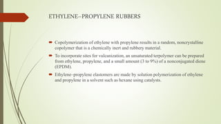 ETHYLENE–PROPYLENE RUBBERS
 Copolymerization of ethylene with propylene results in a random, noncrystalline
copolymer that is a chemically inert and rubbery material.
 To incorporate sites for vulcanization, an unsaturated terpolymer can be prepared
from ethylene, propylene, and a small amount (3 to 9%) of a nonconjugated diene
(EPDM).
 Ethylene–propylene elastomers are made by solution polymerization of ethylene
and propylene in a solvent such as hexane using catalysts.
 
