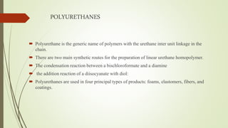 POLYURETHANES
 Polyurethane is the generic name of polymers with the urethane inter unit linkage in the
chain.
 There are two main synthetic routes for the preparation of linear urethane homopolymer.
 The condensation reaction between a bischloroformate and a diamine
 the addition reaction of a diisocyanate with diol:
 Polyurethanes are used in four principal types of products: foams, elastomers, fibers, and
coatings.
 