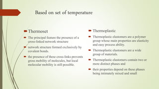 Based on set of temperature
Thermoset
 The principal feature the presence of a
cross-linked network structure
 network structure formed exclusively by
covalent bonds.
 the presence of these cross-links prevents
gross mobility of molecules, but local
molecular mobility is still possible.
 Thermoplastic
 Thermoplastic elastomers are a polymer
group whose main properties are elasticity
and easy process ability.
 Thermoplastic elastomers are a wide
group of materials.
 Thermoplastic elastomers contain two or
more distinct phases and
 their properties depend on these phases
being intimately mixed and small
 