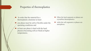 Properties of thermoplastics
 In order that the material be a
thermoplastic elastomer at least
 one phase must be soft or flexible under the
operating conditions and
 at least one phase is hard with the hard
phase(s) becoming soft (or fluid) at higher
temperatures.
 Often the hard segments or phases are
crystalline thermoplastics
 while the soft segments or phases are
amorphous.
 