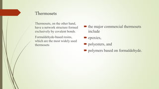 Thermosets
 the major commercial thermosets
include
 epoxies,
 polyesters, and
 polymers based on formaldehyde.
Thermosets, on the other hand,
have a network structure formed
exclusively by covalent bonds.
Formaldehyde-based resins,
which are the most widely used
thermosets
 