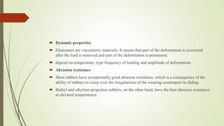  Dynamic properties
 Elastomers are viscoelastic materials. It means that part of the deformation is recovered
after the load is removed and part of the deformation is permanent.
 depend on temperature, type frequency of loading and amplitude of deformation.
 Abrasion resistance
 Most rubbers have exceptionally good abrasion resistance, which is a consequence of the
ability of rubbers to creep over the irregularities of the wearing counterpart in sliding.
 Buthyl and ethylene-propylene rubbers, on the other hand, have the best abrasion resistance
at elevated temperatures.
 