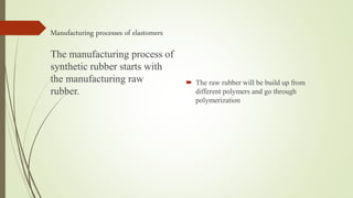 Manufacturing processes of elastomers
 The raw rubber will be build up from
different polymers and go through
polymerization
The manufacturing process of
synthetic rubber starts with
the manufacturing raw
rubber.
 
