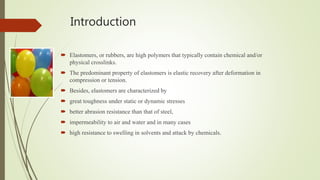 Introduction
 Elastomers, or rubbers, are high polymers that typically contain chemical and/or
physical crosslinks.
 The predominant property of elastomers is elastic recovery after deformation in
compression or tension.
 Besides, elastomers are characterized by
 great toughness under static or dynamic stresses
 better abrasion resistance than that of steel,
 impermeability to air and water and in many cases
 high resistance to swelling in solvents and attack by chemicals.
 
