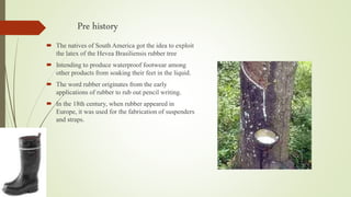 Pre history
 The natives of South America got the idea to exploit
the latex of the Hevea Brasiliensis rubber tree
 Intending to produce waterproof footwear among
other products from soaking their feet in the liquid.
 The word rubber originates from the early
applications of rubber to rub out pencil writing.
 In the 18th century, when rubber appeared in
Europe, it was used for the fabrication of suspenders
and straps.
 