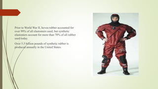 Prior to World War II, hevea rubber accounted for
over 99% of all elastomers used, but synthetic
elastomers account for more than 70% of all rubber
used today.
Over 5.5 billion pounds of synthetic rubber is
produced annually in the United States.
 