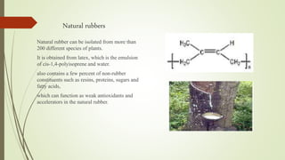 Natural rubbers
Natural rubber can be isolated from more than
200 different species of plants.
It is obtained from latex, which is the emulsion
of cis-1,4-polyisoprene and water.
also contains a few percent of non-rubber
constituents such as resins, proteins, sugars and
fatty acids,
which can function as weak antioxidants and
accelerators in the natural rubber.
 