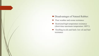  Disadvantages of Natural Rubber:
 Poor weather and ozone resistance
 Restricted high temperature resistance
(short-time maximum temperature 100°C)
 Swelling in oils and fuels: low oil and fuel
resistance
 