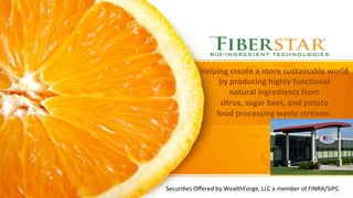 Helping	
  create	
  a	
  more	
  sustainable	
  world	
  	
  	
  
by	
  producing	
  highly	
  func7onal	
  	
  	
  	
  	
  	
  	
  	
  
natural	
  ingredients	
  from	
  	
  	
  	
  	
  	
  	
  	
  	
  	
  	
  	
  	
  	
  	
  	
  	
  
citrus,	
  sugar	
  beet,	
  and	
  potato	
  	
  	
  	
  	
  	
  	
  	
  	
  	
  	
  	
  	
  
food	
  processing	
  waste	
  streams.	
  
Securi'es	
  Oﬀered	
  by	
  WealthForge,	
  LLC	
  a	
  member	
  of	
  FINRA/SIPC	
  
 