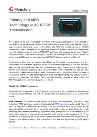 WHITE PAPER
Fiberstore White Paper | Polarity and MPO Technology in 40/100GbE Transmission
It have been proved that reducing cable diameters and increasing connection densities offered by
fiber links would be extremely valuable during installation in constrained space, like data center,
large enterprise equipment rooms, central office, etc. With the market turning to 40/100G
transmission, to reduce congestion during cabling and make it easier to organize equipment cable
runs, the network designers turns to MPO/MTP technology and components for today's duplex
fiber transmission. Then, network designers face another challenge which is how to assure the
proper polarity of these array connections using MPO/MTP components from end-to-end.
Traditionally, a fiber optic link requires two fibers for full duplex communications. It is very
important to ensure that the equipment on the link are connected properly at each end. However,
when the link contains two or more fibers, maintain the correct polarity across a fiber network
become more complex, especially when using multi-fiber MPO components for high data rate
transmission. Luckily, pre-terminated MPO components adopt humanized design for polarity
maintenance and the TIA 568 standard provides three methods for configuring systems to ensure
that proper connections are made. This article will introduce polarity in MPO system and
40/100GbE polarization connectivity solutions in details.
Polarity in MPO Components
To maintain the correct polarity in MPO systems, the property of the components of MPO systems
should be understood firstly. This part will introduce the basic components that are used in MPO
system.
MPO Connector: To understand the polarity in 40/100 GbE transmission, the key of MPO
technology—MPO connector should be first introduced. MPO connector usually has 12 fibers. 24
fibers, 36 fibers and 72 fibers are also available. Each MTP connector has a key on one of the flat
side added by the body. When the key sits on the bottom, this is called key down. When the key sits
on the top, this is referred to as the key up position. In this orientation, each of the fiber holes in the
connector is numbered in sequence from left to right and is referred as fiber position, or P1, P2, etc.
A white dot is additionally marked on one side of the connector to denote where the position 1 is.
(shown in the following picture) The orientation of this key also determines the MTP cable's
polarity.
Polarity and MPO
Technology in 40/100GbE
Transmission
 