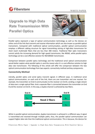 WHITE PAPER
Fiberstore White Paper | Upgrade to High Data Rate Transmission With Parallel Optics
Parallel optics represent a type of optical communication technology as well as the devices on
either end of the link that transmit and receive information which are also known as parallel optical
transceivers. Compared with traditional optical communication, parallel optical communication
employs a different cabling structure for signal transmitting aiming at high-data transmission for
short reach multimode fibers that are less than 300 meters. Traditional fiber optic transceivers
cannot satisfy the increasing demand for high speed transmission, like 40GbE, while parallel optics
technology can be a cost effective solution for 40/100GbE transmission.
Comparison between parallel optics technology and the traditional serial optical communication
would better explain what parallel optics is and the reason why it is a cost effective solution to high
data rate transmission. The following of this article will offer the comparison between the two
optical communication technology from two aspects: connectivity method and key components.
Connectivity Method
Literally, parallel optics and serial optics transmit signals in different ways. In traditional serial
optical communication, on each end of the link, there are one transmitter and one receiver. For
example, the transmitter on End A communicates to the receiver on End B, sending a single stream
of data over a single optical fiber. And a separate fiber is connected between the transmitter on End
B and the receiver on End A. In this way, a duplex channel is achieved by two fibers.
While in parallel optical communication, duplex transmission is achieved in a different way. A signal
is transmitted and received through multiple paths, thus, the parallel optical communication can
support higher data rate than the traditional optical communication. This is because, the devices for
Upgrade to High Data
Rate Transmission With
Parallel Optics
 