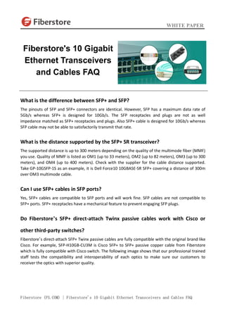 WHITE PAPER
Fiberstore (FS.COM) | Fiberstore's 10 Gigabit Ethernet Transceivers and Cables FAQ
What is the difference between SFP+ and SFP?
The pinouts of SFP and SFP+ connectors are identical. However, SFP has a maximum data rate of
5Gb/s whereas SFP+ is designed for 10Gb/s. The SFP receptacles and plugs are not as well
impedance matched as SFP+ receptacles and plugs. Also SFP+ cable is designed for 10Gb/s whereas
SFP cable may not be able to satisfactorily transmit that rate.
What is the distance supported by the SFP+ SR transceiver?
The supported distance is up to 300 meters depending on the quality of the multimode fiber (MMF)
you use. Quality of MMF is listed as OM1 (up to 33 meters), OM2 (up to 82 meters), OM3 (up to 300
meters), and OM4 (up to 400 meters). Check with the supplier for the cable distance supported.
Take GP-10GSFP-1S as an example, it is Dell Force10 10GBASE-SR SFP+ covering a distance of 300m
over OM3 multimode cable.
Can I use SFP+ cables in SFP ports?
Yes, SFP+ cables are compatible to SFP ports and will work fine. SFP cables are not compatible to
SFP+ ports. SFP+ receptacles have a mechanical feature to prevent engaging SFP plugs.
Do Fiberstore’s SFP+ direct-attach Twinx passive cables work with Cisco or
other third-party switches?
Fiberstore’s direct-attach SFP+ Twinx passive cables are fully compatible with the original brand like
Cisco. For example, SFP-H10GB-CU3M is Cisco SFP+ to SFP+ passive copper cable from Fiberstore
which is fully compatible with Cisco switch. The following image shows that our professional trained
staff tests the compatibility and interoperability of each optics to make sure our customers to
receiver the optics with superior quality.
Fiberstore's 10 Gigabit
Ethernet Transceivers
and Cables FAQ
 