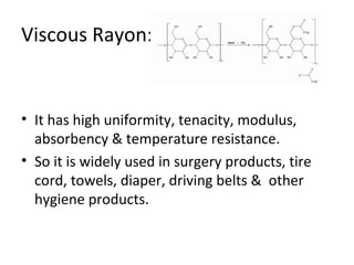 Viscous Rayon: 
• It has high uniformity, tenacity, modulus, 
absorbency & temperature resistance. 
• So it is widely used in surgery products, tire 
cord, towels, diaper, driving belts & other 
hygiene products. 
 
