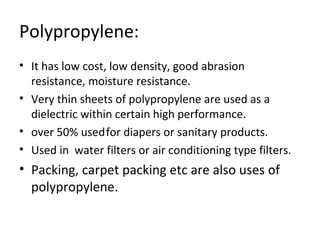 Polypropylene: 
• It has low cost, low density, good abrasion 
resistance, moisture resistance. 
• Very thin sheets of polypropylene are used as a 
dielectric within certain high performance. 
• over 50% used for diapers or sanitary products. 
• Used in water filters or air conditioning type filters. 
• Packing, carpet packing etc are also uses of 
polypropylene. 
 