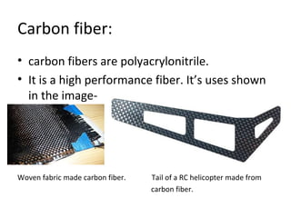 Carbon fiber: 
• carbon fibers are polyacrylonitrile. 
• It is a high performance fiber. It’s uses shown 
in the image- 
Woven fabric made carbon fiber. Tail of a RC helicopter made from 
carbon fiber. 
 