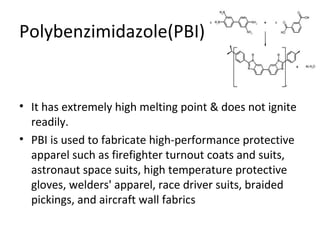 Polybenzimidazole(PBI): 
• It has extremely high melting point & does not ignite 
readily. 
• PBI is used to fabricate high-performance protective 
apparel such as firefighter turnout coats and suits, 
astronaut space suits, high temperature protective 
gloves, welders' apparel, race driver suits, braided 
pickings, and aircraft wall fabrics 
 