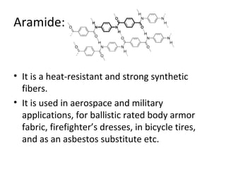 Aramide: 
• It is a heat-resistant and strong synthetic 
fibers. 
• It is used in aerospace and military 
applications, for ballistic rated body armor 
fabric, firefighter’s dresses, in bicycle tires, 
and as an asbestos substitute etc. 
 