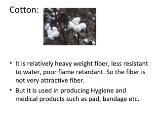 Cotton: 
• It is relatively heavy weight fiber, less resistant 
to water, poor flame retardant. So the fiber is 
not very attractive fiber. 
• But it is used in producing Hygiene and 
medical products such as pad, bandage etc. 
 