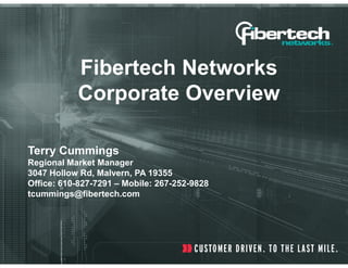 Fibertech Networks
           Corporate Overview

Terry Cummings
Regional Market Manager
3047 Hollow Rd, Malvern, PA 19355
Office: 610-827-7291 – Mobile: 267-252-9828
tcummings@fibertech.com
 