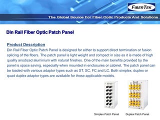 Product Description
Din Rail Fiber Optic Patch Panel is designed for either to support direct termination or fusion
splicing of the fibers. The patch panel is light weight and compact in size as it is made of high
quality anodized aluminium with natural finishes. One of the main benefits provided by the
panel is space saving, especially when mounted in enclosures or cabinet. The patch panel can
be loaded with various adaptor types such as ST, SC, FC and LC. Both simplex, duplex or
quad duplex adaptor types are available for those applicable models.
Simplex Patch Panel Duplex Patch Panel
 
