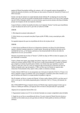 pagina de Fibertel buscándose teléfono de contacto y ahí va la segunda sorpresa desagradable su
numero de atención al cliente es un 0810 para ser mas exactos el numero de Atención al Cliente es el
0810-122-2225.

Genial, este tipo de números no acepta llamadas desde telefonía IP, no dispongo de una línea fija
desde casa con lo cual solo me queda la llamada desde un teléfono móvil con el que ya llevo gastado
mas de $ 450 en llamadas inútiles a su servicio técnico, que de servicio técnico solo tiene el nombre
porque son incapaces de dar una respuesta coherente.

Luego de llamar y realizar las pruebas de rutina con el supuesto "técnico" me dice que mi problema
es que mis placas de red no son N y por ello no recibo los 30 MB

ERROR

1- Mis dispositivos poseen todos placas N

2- Señor técnico no es necesario una placa N para recibir 30 MB, si estoy conectado por cable
Ethernet

Su segunda respuesta fue que era un problema de drivers de mi placa de red

ERROR

1- Señor técnico problemas de drivers en 4 dispositivos distintos con placas de red de distintas
marcas y distintos sistemas operativos, lo dudo mucho. Recuerde que el primer día tenía casi la
totalidad del servicio. ¿Y de buenas a primeras se han desactualizado los drivers de todos los
dispositivos a la vez? ¿Es un chiste?

Haremos una prueba mas me dice el "técnico" y ZAZZ me deja sin Wifi en todos los equipos y da
por finalizada su actuación.

Vuelvo a llamar mas espera, mas tiempo mas dinero, tengo que volver a explicar todo y vuelven a
realizar los mismos análisis OTRA VEZ, por favor os pido encarecidamente a la gente de Fibertel
que compréis un sistema de gestión para evitarles a los cliente tener que repetirles a vuestros
"técnicos" todo una y otra vez y esta vez resuelven algo me devuelven la conexión wifi que me
habían estropeado, pero sigo navegando a 3 MB, me dicen que me llamara un superior para
solucionar el tema durante el día, espere 2 días y nadie se comunico conmigo.

Vuelta a llamar al 0810 esta vez me programan una visita para el miércoles 28 de 8 a 15 horas si no
llueve, pregunto si llueve no podrían venir con un paraguas o un pilotín como todo el mundo, se ve
que los técnicos de Fibertel si se mojan pierden los poderes o algo así.

Día 28 soleado, sin lluvia, ni rastros de Fibertel, 16 horas vuelta a llamar al 0810 y me dicen que el
error es mio que la visita estaba programada para el miércoles 5 de 8 a 15 horas y obviamente sin
lluvia.

Día 5 FINALMENTE llega el supuesto técnico de Fibertel, digo supuesto porque lo único que se
limito es a hablar por teléfono y navegar por foros sin tener la mas puta idea de lo que pasaba

Algunas de sus respuestas fueron (Otra vez)

1- Seguramente tu placa no es N. En vez de decir burradas no es mejor comprobarlo antes de hablar

2- Según leo en un foro es un problema de drivers. En serio vienen de Fibertel Servicio técnico a
consultar un foro desde casa yo creo que hasta un niño de 10 años podría ser técnico en Fibertel
entonces.
 