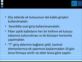 Fiber Optik Kablo Ekleri
• Düz eklerde ek kutusunun tek kablo girişleri
kullanılmalıdır.
• Kesinlikle oval giriş kullanılmamalıdır.
• Fiber optik kabloların her bir kılıfının ek kutusu
tabanına tutturulması ısı ile büzüşen hortumla
yapılmalıdır.
• “T” giriş eklerinin bağlantı şekli, kontrol
elemanlarınca ek yapımına başlanmadan 10 gün
önce firmaya verilir ve ekler buna göre yapılır.
 
