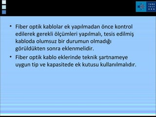 • Fiber optik kablolar ek yapılmadan önce kontrol
edilerek gerekli ölçümleri yapılmalı, tesis edilmiş
kabloda olumsuz bir durumun olmadığı
görüldükten sonra eklenmelidir.
• Fiber optik kablo eklerinde teknik şartnameye
uygun tip ve kapasitede ek kutusu kullanılmalıdır.
 