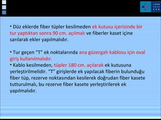 • Düz eklerde fiber tüpler kesilmeden ek kutusu içerisinde bir
tur yaptıktan sonra 90 cm. açılmalı ve fiberler kaset içine
sarılarak ekler yapılmalıdır.
• Tur geçen “T” ek noktalarında ana güzergah kablosu için oval
giriş kullanılmalıdır.
• Kablo kesilmeden, tüpler 180 cm. açılarak ek kutusuna
yerleştirilmelidir. “T” girişlerde ek yapılacak fiberin bulunduğu
fiber tüp, rezerve noktasından kesilerek doğrudan fiber kasete
tutturulmalı, bu rezerve fiber kasete yerleştirilerek ek
yapılmalıdır.
 