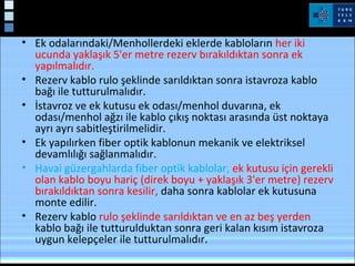 • Ek odalarındaki/Menhollerdeki eklerde kabloların her iki
ucunda yaklaşık 5'er metre rezerv bırakıldıktan sonra ek
yapılmalıdır.
• Rezerv kablo rulo şeklinde sarıldıktan sonra istavroza kablo
bağı ile tutturulmalıdır.
• İstavroz ve ek kutusu ek odası/menhol duvarına, ek
odası/menhol ağzı ile kablo çıkış noktası arasında üst noktaya
ayrı ayrı sabitleştirilmelidir.
• Ek yapılırken fiber optik kablonun mekanik ve elektriksel
devamlılığı sağlanmalıdır.
• Havai güzergahlarda fiber optik kablolar, ek kutusu için gerekli
olan kablo boyu hariç (direk boyu + yaklaşık 3'er metre) rezerv
bırakıldıktan sonra kesilir, daha sonra kablolar ek kutusuna
monte edilir.
• Rezerv kablo rulo şeklinde sarıldıktan ve en az beş yerden
kablo bağı ile tutturulduktan sonra geri kalan kısım istavroza
uygun kelepçeler ile tutturulmalıdır.
 