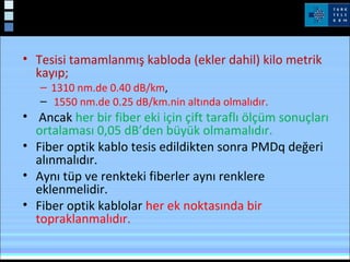 • Tesisi tamamlanmış kabloda (ekler dahil) kilo metrik
kayıp;
– 1310 nm.de 0.40 dB/km,
– 1550 nm.de 0.25 dB/km.nin altında olmalıdır.
• Ancak her bir fiber eki için çift taraflı ölçüm sonuçları
ortalaması 0,05 dB’den büyük olmamalıdır.
• Fiber optik kablo tesis edildikten sonra PMDq değeri
alınmalıdır.
• Aynı tüp ve renkteki fiberler aynı renklere
eklenmelidir.
• Fiber optik kablolar her ek noktasında bir
topraklanmalıdır.
 