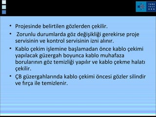 Yeraltı kabloları
• Projesinde belirtilen gözlerden çekilir.
• Zorunlu durumlarda göz değişikliği gerekirse proje
servisinin ve kontrol servisinin izni alınır.
• Kablo çekim işlemine başlamadan önce kablo çekimi
yapılacak güzergah boyunca kablo muhafaza
borularının göz temizliği yapılır ve kablo çekme halatı
çekilir.
• ÇB güzergahlarında kablo çekimi öncesi gözler silindir
ve fırça ile temizlenir.
 