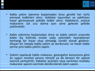 Kablo Çekimi
• Kablo çekim işlemine başlamadan önce gerekli her türlü
emniyet tedbirleri alınır. Kablolar taşınırken ve çekilirken
hasar görmeyecek şekilde tedbir alınır. Kabloların, orijinal
makaranın üst ucu daima aynı yöne gelecek şekilde
çekilmelidir.
• Kablo çekimine başlamadan önce ve kablo çekimi sırasında
kablo dış kılıfında imalat yada çekimden kaynaklanan
herhangi bir hasar olup olmadığı sürekli olarak gözlenir.
Oluşan bir hatada kablo çekim işi durdurulur ve hatalı kablo
yerine yeni kablo çekimi yapılır.
• Çekimi yapılacak kablo makarası, güzergahın konumuna göre
en uygun menhol yanına römork ya da benzeri bir aparat
üzerine yerleştirilir. Kablolar açılırken veya sarılırken mutlaka
makaralar aparat üzerinde döndürülerek işlem yapılır.
 
