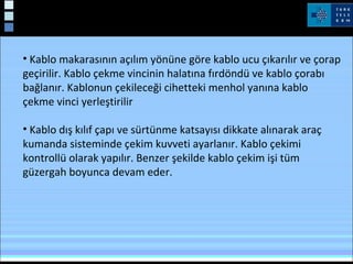 • Kablo makarasının açılım yönüne göre kablo ucu çıkarılır ve çorap
geçirilir. Kablo çekme vincinin halatına fırdöndü ve kablo çorabı
bağlanır. Kablonun çekileceği cihetteki menhol yanına kablo
çekme vinci yerleştirilir
• Kablo dış kılıf çapı ve sürtünme katsayısı dikkate alınarak araç
kumanda sisteminde çekim kuvveti ayarlanır. Kablo çekimi
kontrollü olarak yapılır. Benzer şekilde kablo çekim işi tüm
güzergah boyunca devam eder.
Kablo Çekimi
 