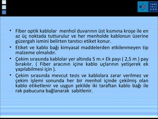 Kablo Çekimi
• Fiber optik kablolar menhol duvarının üst kısmına kroşe ile en
az üç noktada tutturulur ve her menholde kablonun üzerine
güzergah ismini belirten tanıtıcı etiket konur.
• Etiket ve kablo bağı kimyasal maddelerden etkilenmeyen tip
malzeme olmalıdır.
• Çekim sırasında kablolar yer altında 5 m.+ Ek payı ( 2,5 m ) pay
bırakılır. ( Fiber aracının içine kablo uçlarının yetişerek ek
yapılabilmesi için ).
• Çekim sırasında mevcut tesis ve kablolara zarar verilmez ve
çekim işlemi sonunda her bir menhol içinde çekilmiş olan
kablo etiketlenir ve uygun şekilde iki taraftan kablo bağı ile
rak pabucuna bağlanarak sabitlenir.
 