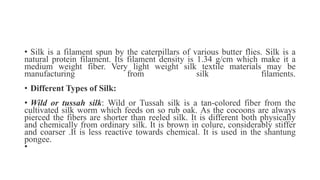• Silk is a filament spun by the caterpillars of various butter flies. Silk is a
natural protein filament. Its filament density is 1.34 g/cm which make it a
medium weight fiber. Very light weight silk textile materials may be
manufacturing from silk filaments.
• Different Types of Silk:
• Wild or tussah silk: Wild or Tussah silk is a tan-colored fiber from the
cultivated silk worm which feeds on so rub oak. As the cocoons are always
pierced the fibers are shorter than reeled silk. It is different both physically
and chemically from ordinary silk. It is brown in colure, considerably stiffer
and coarser .It is less reactive towards chemical. It is used in the shantung
pongee.
•
 