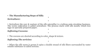 • The Manufacturing Steps of Silk:
•
Sericulture:
•
• Sericulture the care & nurture of the silk caterpillar is a tedious pain streaking business.
The worm cultivation is called sericulture. The process starts with silk mouth, which less
eggs on specially prepared paper.
•
Softening Cocoons:
•
• The cocoons are shorted according to color, shape & texture.
•
Softening The sericine:
•
• When the silk warm is grown it spins a double strand of silk fibers surrounded by water
soluble substance is called sericine.
 