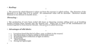 • Reeling:
•
• The process by which filament is taken up from the cocoons is called reeling . The diameter of the
filament is so little that if it is reeled , its commercial value will be decrease . Moreover double
filament is too delicate to handle alone .
•
Throwing :
•
• The production of yarn from reeled silk know as throwing consists adding twist or of doubling
further twisting these strands into the desired size . When tow or three of silk multifilament are
twisted together to from heavier threads , this process is called throwing .
•
• Advantages of silk fabric:
•
• 1. Luxurious hand (the feel of a fiber, yarn, or fabric to the wearer)
• 2. Excellent drape (a fabrics ability to fold while worn)
• 3. Wonderful luster (reflection of light on fabric)
• 4. Hydrophilic
• Stain resistant
• 6. Strong but lightweight
•
 