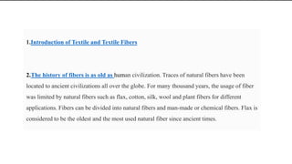 1.Introduction of Textile and Textile Fibers
2.The history of fibers is as old as human civilization. Traces of natural fibers have been
located to ancient civilizations all over the globe. For many thousand years, the usage of fiber
was limited by natural fibers such as flax, cotton, silk, wool and plant fibers for different
applications. Fibers can be divided into natural fibers and man-made or chemical fibers. Flax is
considered to be the oldest and the most used natural fiber since ancient times.
 