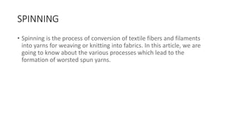 SPINNING
• Spinning is the process of conversion of textile fibers and filaments
into yarns for weaving or knitting into fabrics. In this article, we are
going to know about the various processes which lead to the
formation of worsted spun yarns.
 